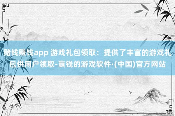 赌钱赚钱app 游戏礼包领取：提供了丰富的游戏礼包供用户领取-赢钱的游戏软件·(中国)官方网站