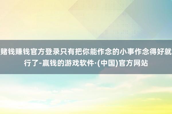 赌钱赚钱官方登录只有把你能作念的小事作念得好就行了-赢钱的游戏软件·(中国)官方网站