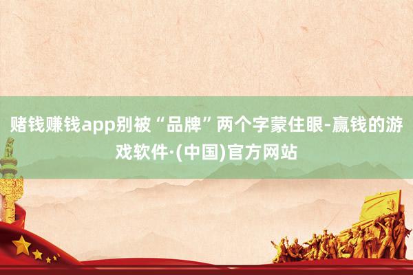 赌钱赚钱app别被“品牌”两个字蒙住眼-赢钱的游戏软件·(中国)官方网站