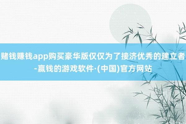 赌钱赚钱app购买豪华版仅仅为了接济优秀的建立者-赢钱的游戏软件·(中国)官方网站