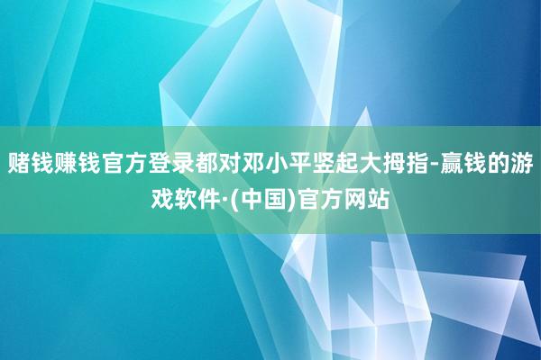 赌钱赚钱官方登录都对邓小平竖起大拇指-赢钱的游戏软件·(中国)官方网站