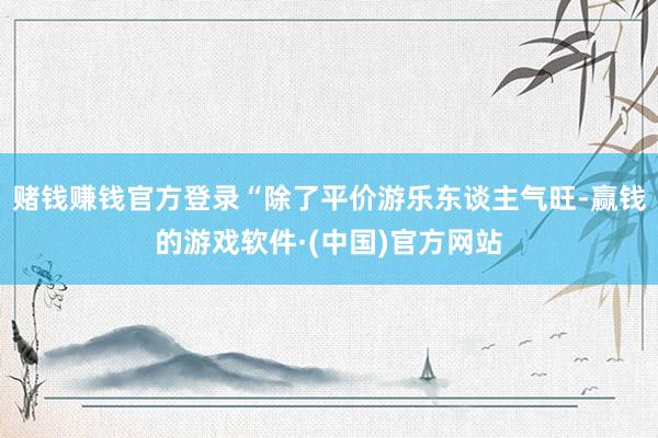 赌钱赚钱官方登录“除了平价游乐东谈主气旺-赢钱的游戏软件·(中国)官方网站