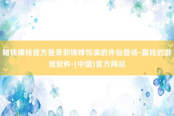 赌钱赚钱官方登录郭铸锋饰演的许仙登场-赢钱的游戏软件·(中国)官方网站