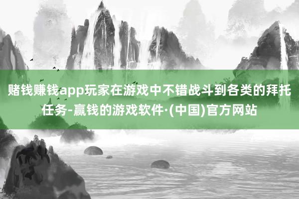 赌钱赚钱app玩家在游戏中不错战斗到各类的拜托任务-赢钱的游戏软件·(中国)官方网站