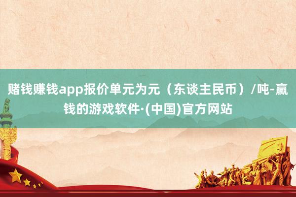 赌钱赚钱app报价单元为元（东谈主民币）/吨-赢钱的游戏软件·(中国)官方网站