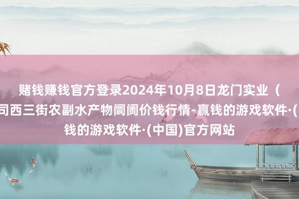 赌钱赚钱官方登录2024年10月8日龙门实业（集团）有限公司西三街农副水产物阛阓价钱行情-赢钱的游戏软件·(中国)官方网站