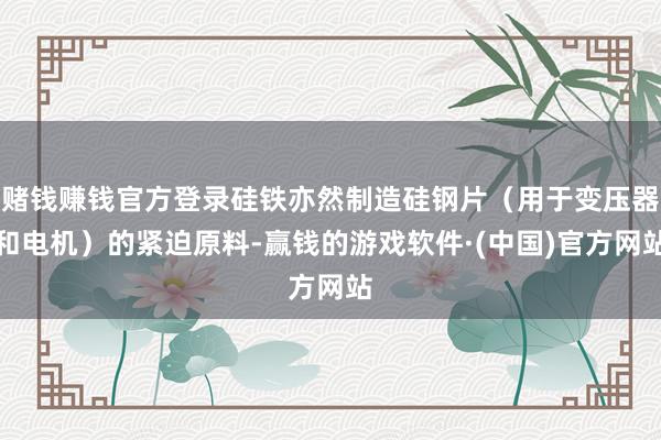 赌钱赚钱官方登录硅铁亦然制造硅钢片（用于变压器和电机）的紧迫原料-赢钱的游戏软件·(中国)官方网站