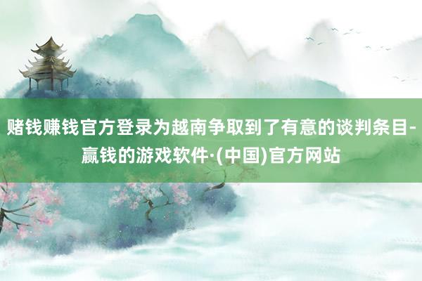 赌钱赚钱官方登录为越南争取到了有意的谈判条目-赢钱的游戏软件·(中国)官方网站