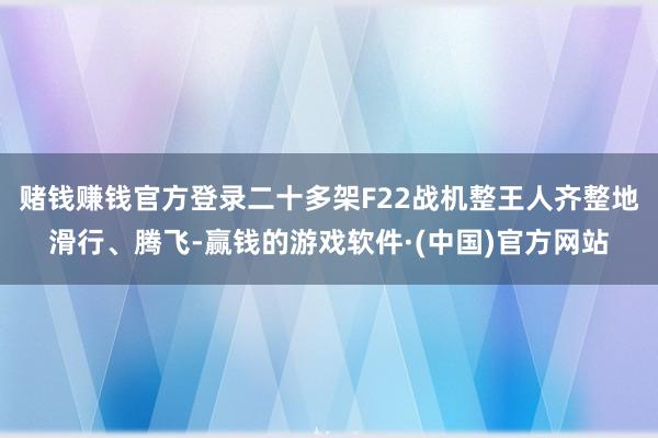 赌钱赚钱官方登录二十多架F22战机整王人齐整地滑行、腾飞-赢钱的游戏软件·(中国)官方网站