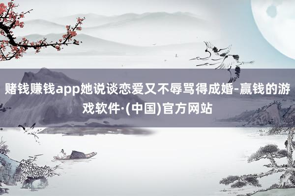 赌钱赚钱app她说谈恋爱又不辱骂得成婚-赢钱的游戏软件·(中国)官方网站