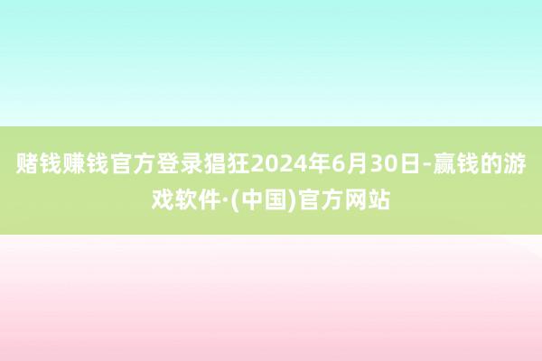 赌钱赚钱官方登录猖狂2024年6月30日-赢钱的游戏软件·(中国)官方网站