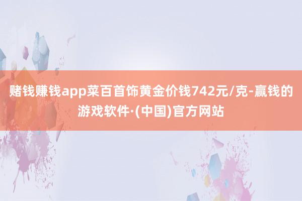 赌钱赚钱app菜百首饰黄金价钱742元/克-赢钱的游戏软件·(中国)官方网站