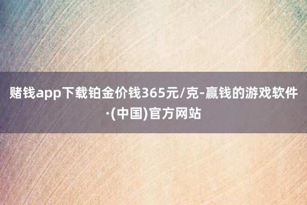 赌钱app下载铂金价钱365元/克-赢钱的游戏软件·(中国)官方网站