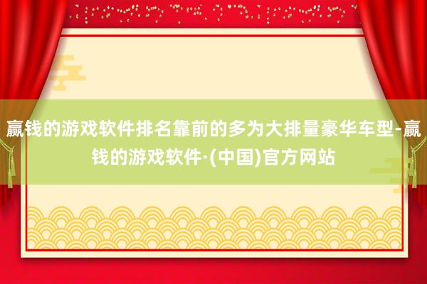 赢钱的游戏软件排名靠前的多为大排量豪华车型-赢钱的游戏软件·(中国)官方网站