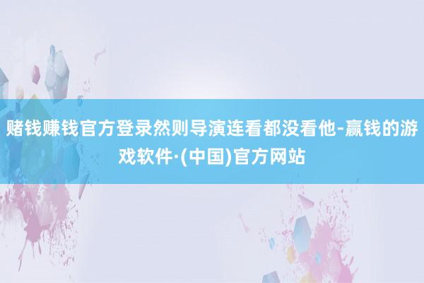 赌钱赚钱官方登录然则导演连看都没看他-赢钱的游戏软件·(中国)官方网站