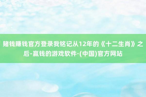 赌钱赚钱官方登录我铭记从12年的《十二生肖》之后-赢钱的游戏软件·(中国)官方网站