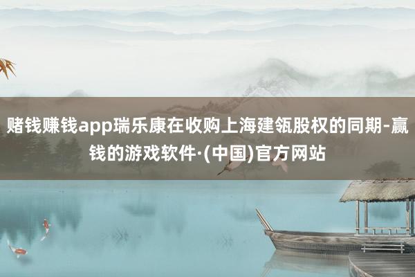 赌钱赚钱app瑞乐康在收购上海建瓴股权的同期-赢钱的游戏软件·(中国)官方网站