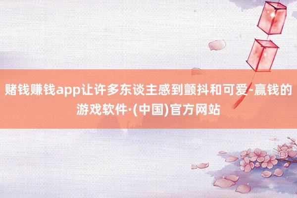 赌钱赚钱app让许多东谈主感到颤抖和可爱-赢钱的游戏软件·(中国)官方网站