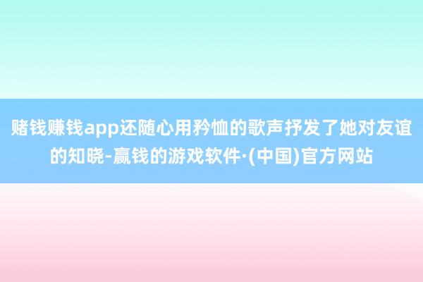 赌钱赚钱app还随心用矜恤的歌声抒发了她对友谊的知晓-赢钱的游戏软件·(中国)官方网站