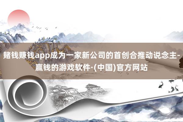 赌钱赚钱app成为一家新公司的首创合推动说念主-赢钱的游戏软件·(中国)官方网站