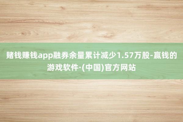 赌钱赚钱app融券余量累计减少1.57万股-赢钱的游戏软件·(中国)官方网站