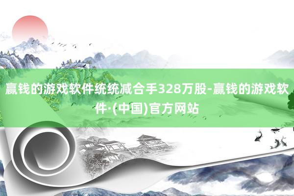 赢钱的游戏软件统统减合手328万股-赢钱的游戏软件·(中国)官方网站