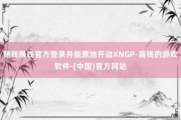 赌钱赚钱官方登录并能原地开动XNGP-赢钱的游戏软件·(中国)官方网站