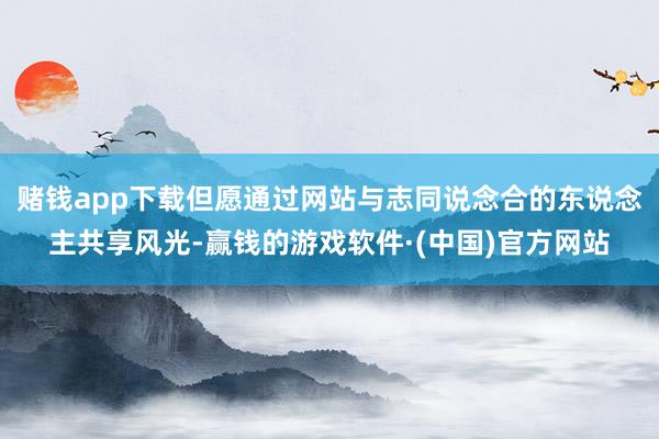 赌钱app下载但愿通过网站与志同说念合的东说念主共享风光-赢钱的游戏软件·(中国)官方网站