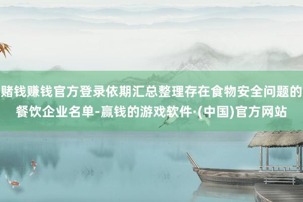 赌钱赚钱官方登录依期汇总整理存在食物安全问题的餐饮企业名单-赢钱的游戏软件·(中国)官方网站