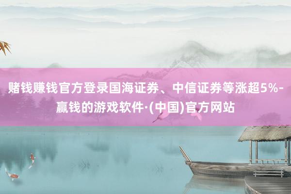 赌钱赚钱官方登录国海证券、中信证券等涨超5%-赢钱的游戏软件·(中国)官方网站