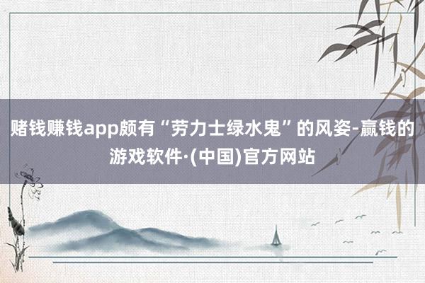 赌钱赚钱app颇有“劳力士绿水鬼”的风姿-赢钱的游戏软件·(中国)官方网站