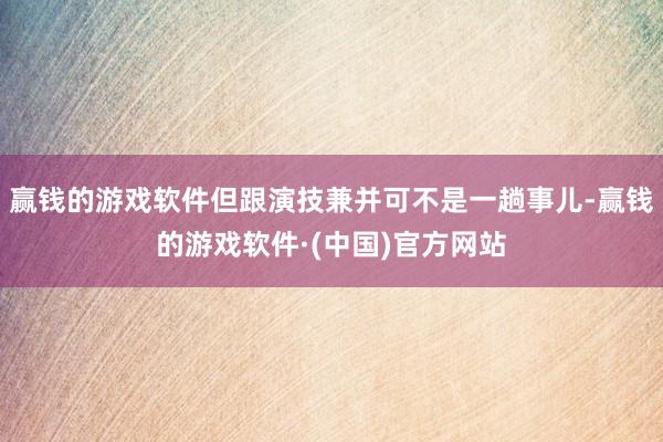 赢钱的游戏软件但跟演技兼并可不是一趟事儿-赢钱的游戏软件·(中国)官方网站