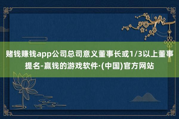 赌钱赚钱app公司总司意义董事长或1/3以上董事提名-赢钱的游戏软件·(中国)官方网站