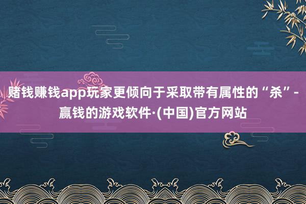 赌钱赚钱app玩家更倾向于采取带有属性的“杀”-赢钱的游戏软件·(中国)官方网站