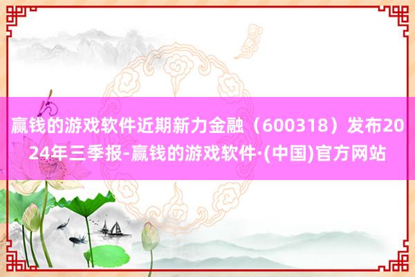 赢钱的游戏软件近期新力金融（600318）发布2024年三季报-赢钱的游戏软件·(中国)官方网站