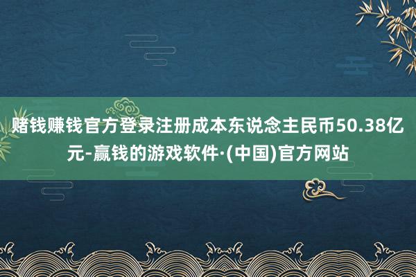 赌钱赚钱官方登录注册成本东说念主民币50.38亿元-赢钱的游戏软件·(中国)官方网站