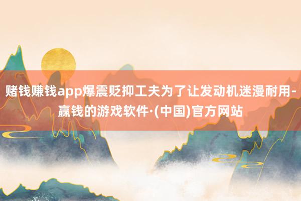 赌钱赚钱app爆震贬抑工夫为了让发动机迷漫耐用-赢钱的游戏软件·(中国)官方网站