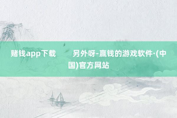 赌钱app下载        另外呀-赢钱的游戏软件·(中国)官方网站