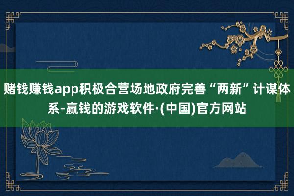 赌钱赚钱app积极合营场地政府完善“两新”计谋体系-赢钱的游戏软件·(中国)官方网站