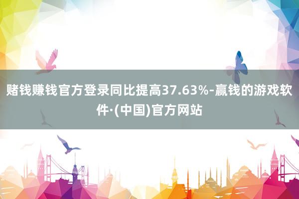 赌钱赚钱官方登录同比提高37.63%-赢钱的游戏软件·(中国)官方网站