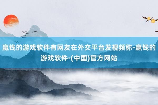 赢钱的游戏软件有网友在外交平台发视频称-赢钱的游戏软件·(中国)官方网站