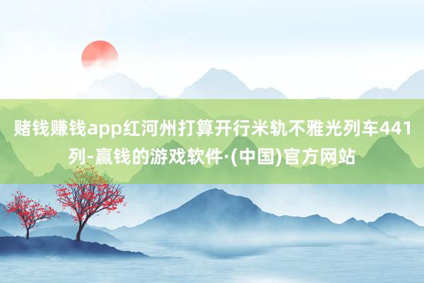 赌钱赚钱app红河州打算开行米轨不雅光列车441列-赢钱的游戏软件·(中国)官方网站