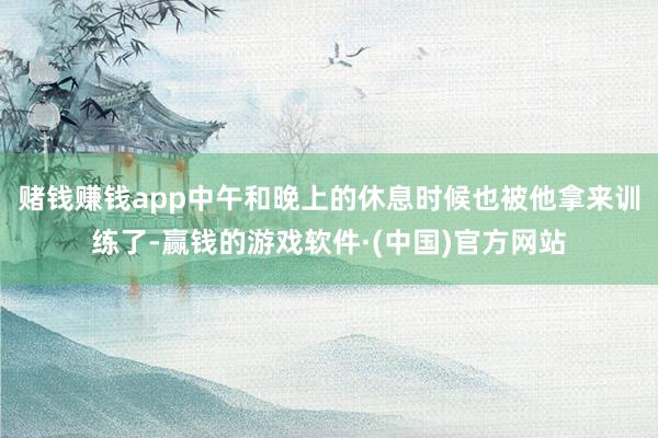 赌钱赚钱app中午和晚上的休息时候也被他拿来训练了-赢钱的游戏软件·(中国)官方网站