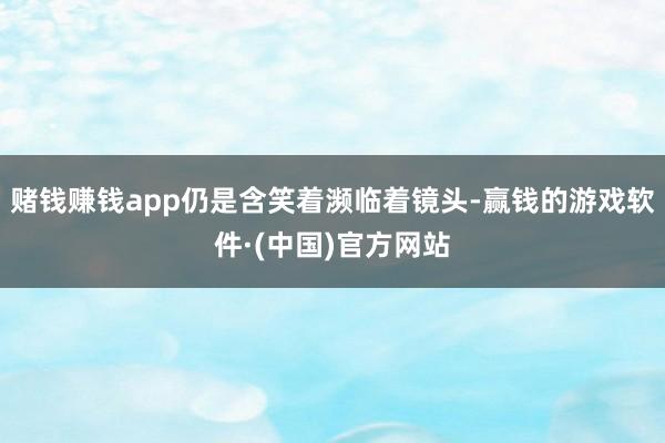 赌钱赚钱app仍是含笑着濒临着镜头-赢钱的游戏软件·(中国)官方网站