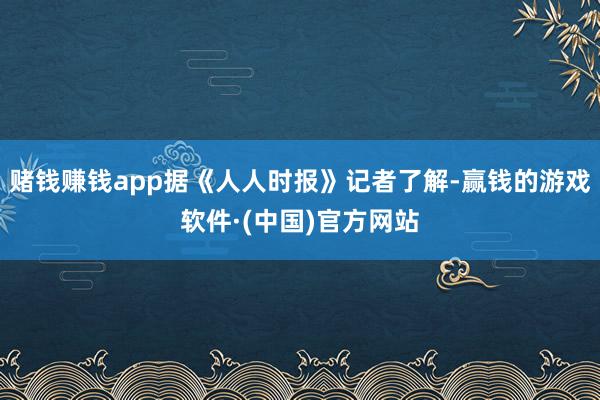 赌钱赚钱app据《人人时报》记者了解-赢钱的游戏软件·(中国)官方网站