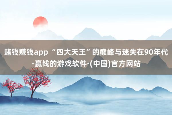 赌钱赚钱app “四大天王”的巅峰与迷失在90年代-赢钱的游戏软件·(中国)官方网站