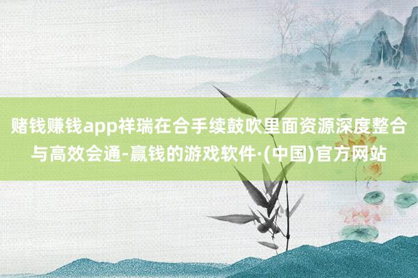 赌钱赚钱app祥瑞在合手续鼓吹里面资源深度整合与高效会通-赢钱的游戏软件·(中国)官方网站