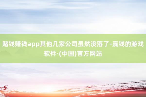 赌钱赚钱app其他几家公司虽然没落了-赢钱的游戏软件·(中国)官方网站