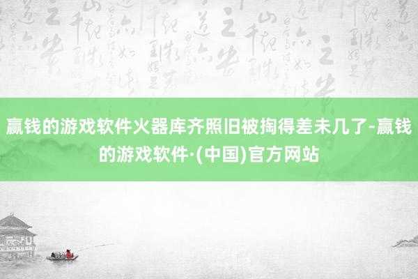 赢钱的游戏软件火器库齐照旧被掏得差未几了-赢钱的游戏软件·(中国)官方网站