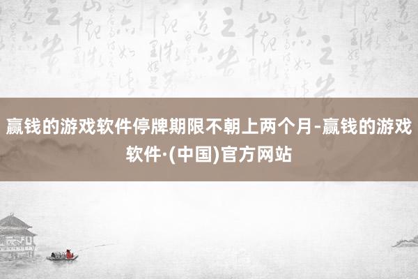 赢钱的游戏软件停牌期限不朝上两个月-赢钱的游戏软件·(中国)官方网站